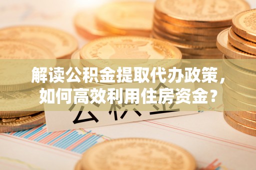 泰山解读公积金提取代办政策，如何高效利用住房资金？