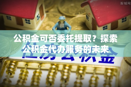 泰山公积金可否委托提取？探索公积金代办服务的未来