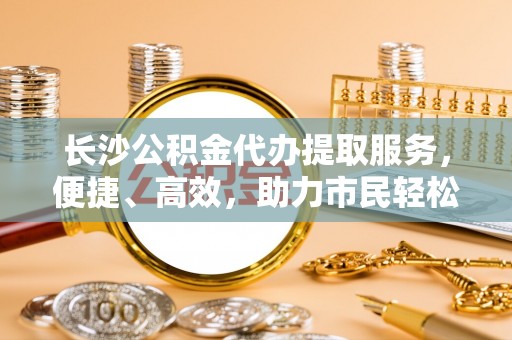 泰山长沙公积金代办提取服务，便捷、高效，助力市民轻松管理资金