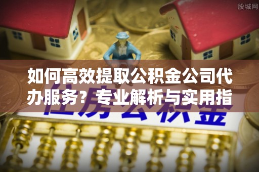 泰山如何高效提取公积金公司代办服务？专业解析与实用指南