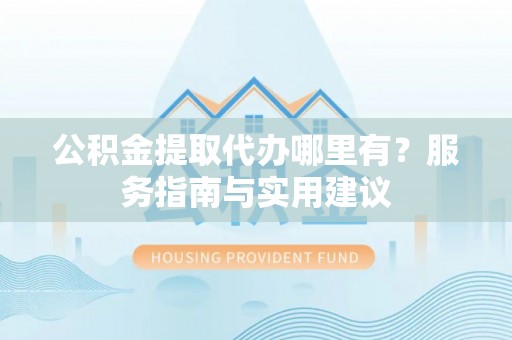 泰山公积金提取代办哪里有？服务指南与实用建议