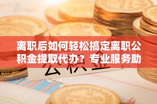 泰山离职后如何轻松搞定离职公积金提取代办？专业服务助你一臂之力